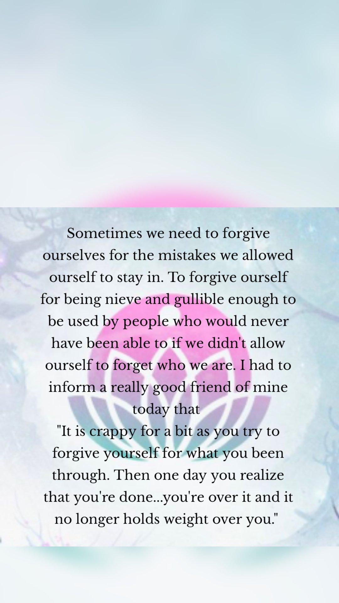 Sometimes we need to forgive ourselves for the mistakes we allowed ourself to stay in. To forgive ourself for being nieve and gullible enough to be used by people who would never have been able to if we didn't allow ourself to forget who we are. I had to inform a really good friend of mine today that 
"It is crappy for a bit as you try to forgive yourself for what you been through. Then one day you realize that you're done...you're over it and it no longer holds weight over you." 